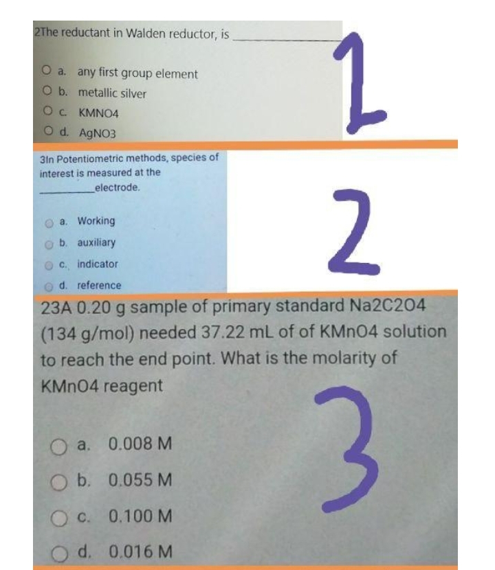 2The reductant in Walden reductor, is
a. any first group element
b. metallic silver
Oc KMNO4
O d. AGNO3
3In Potentiometric methods, species of
interest is measured at the
electrode.
2
a. Working
b. auxiliary
C. indicator
o d. reference
23A 0.20 g sample of primary standard Na2C204
(134 g/mol) needed 37.22 mL of of KMNO4 solution
to reach the end point. What is the molarity of
KMN04 reagent
O a. 0.008 M
b. 0.055 M
O c. 0.100M
d. 0.016 M
