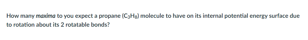 How many maxima to you expect a propane (C3H8) molecule to have on its internal potential energy surface due
to rotation about its 2 rotatable bonds?
