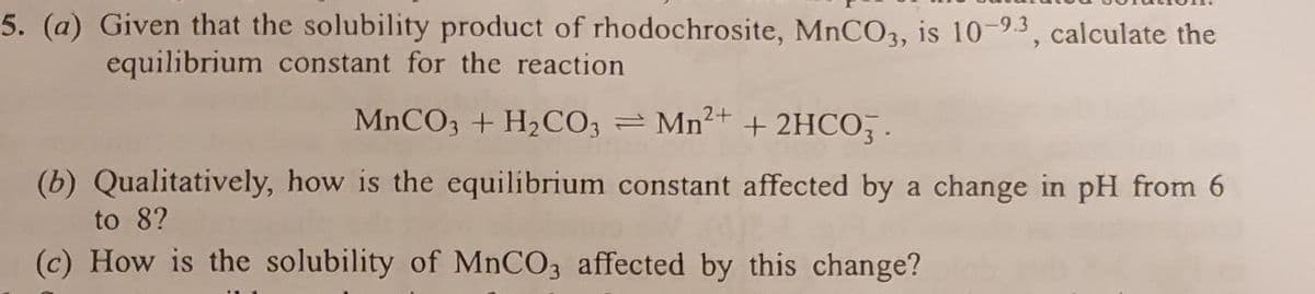 5. (a) Given that the solubility product of rhodochrosite, MNCO3, is 10-9.3, calculate the
equilibrium constant for the reaction
MNCO3 + H2CO3 = Mn²+
+ 2HCO .
(b) Qualitatively, how is the equilibrium constant affected by a change in pH from 6
to 8?
(c) How is the solubility of MNCO3 affected by this change?
