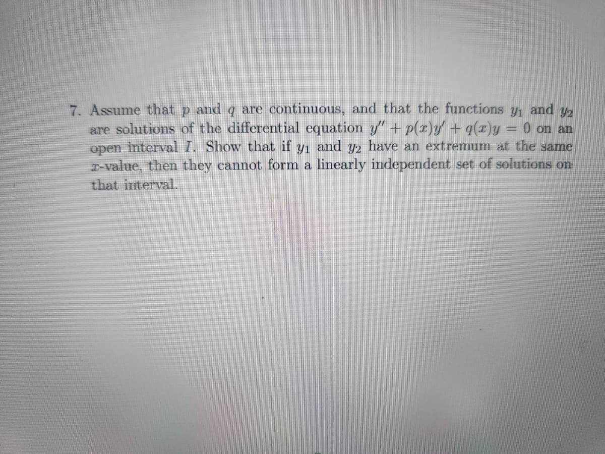 7. Assume that p and q are continuous, and that the functions y₁ and 32
are solutions of the differential equation y" + p(x)y' + q(x)y
0 on an
open interval I. Show that if y₁ and y2 have an extremum at the same
r-value, then they cannot form a linearly independent set of solutions on
that interval.
=