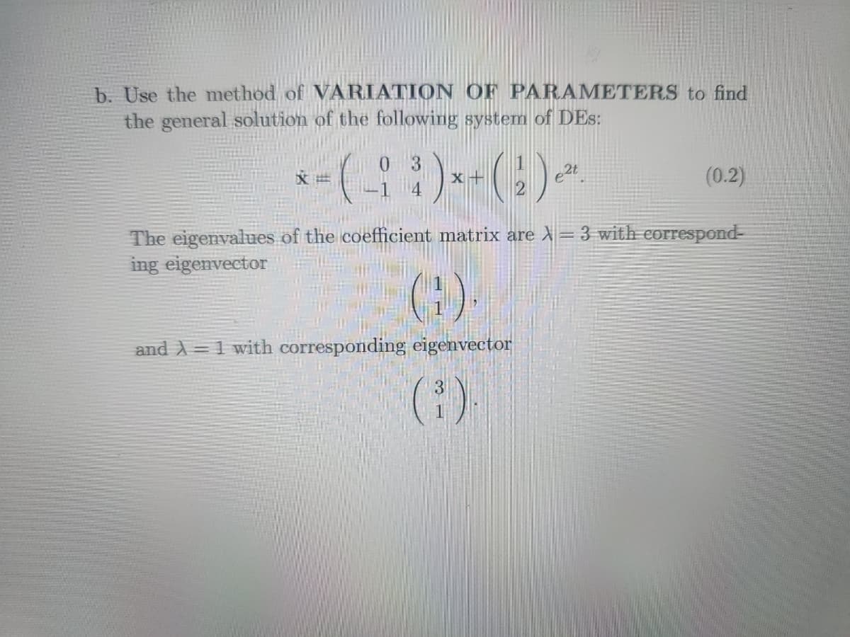 b. Use the method of VARIATION OF PARAMETERS to find
the general solution of the following system of DES:
*-(-³)*+ (¹)~*
e2t
4
文世
(0.2)
The eigenvalues of the coefficient matrix are X-3 with correspond-
ing eigenvector
(1)
and λ=1 with corresponding eigenvector
(³).