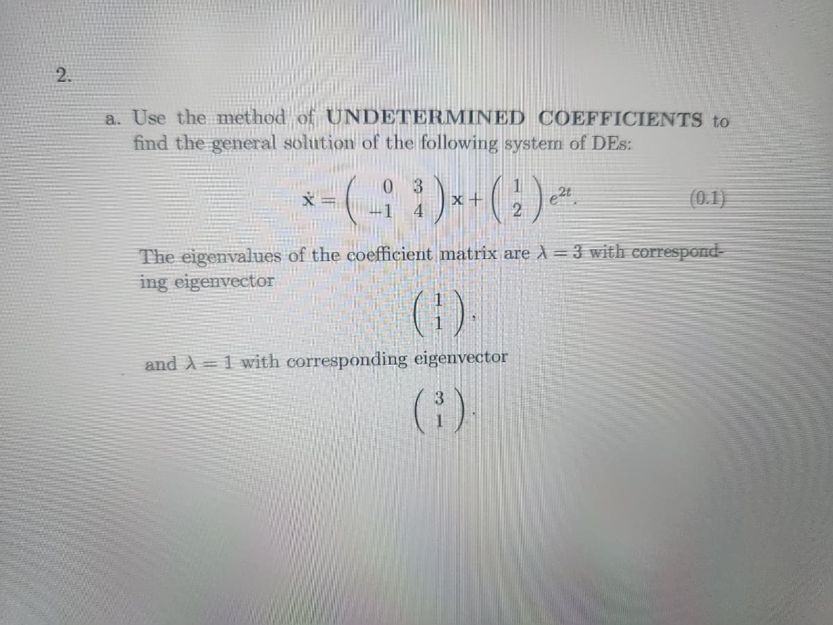 2.
a. Use the method of UNDETERMINED COEFFICIENTS to
find the general solution of the following system of DEs:
3
x - (-; ; ) x + ( 1 ) ²²
2t
e.
4
2
(0.1)
The eigenvalues of the coefficient matrix are λ = 3 with correspond-
ing eigenvector
(9)
and A = 1 with corresponding eigenvector