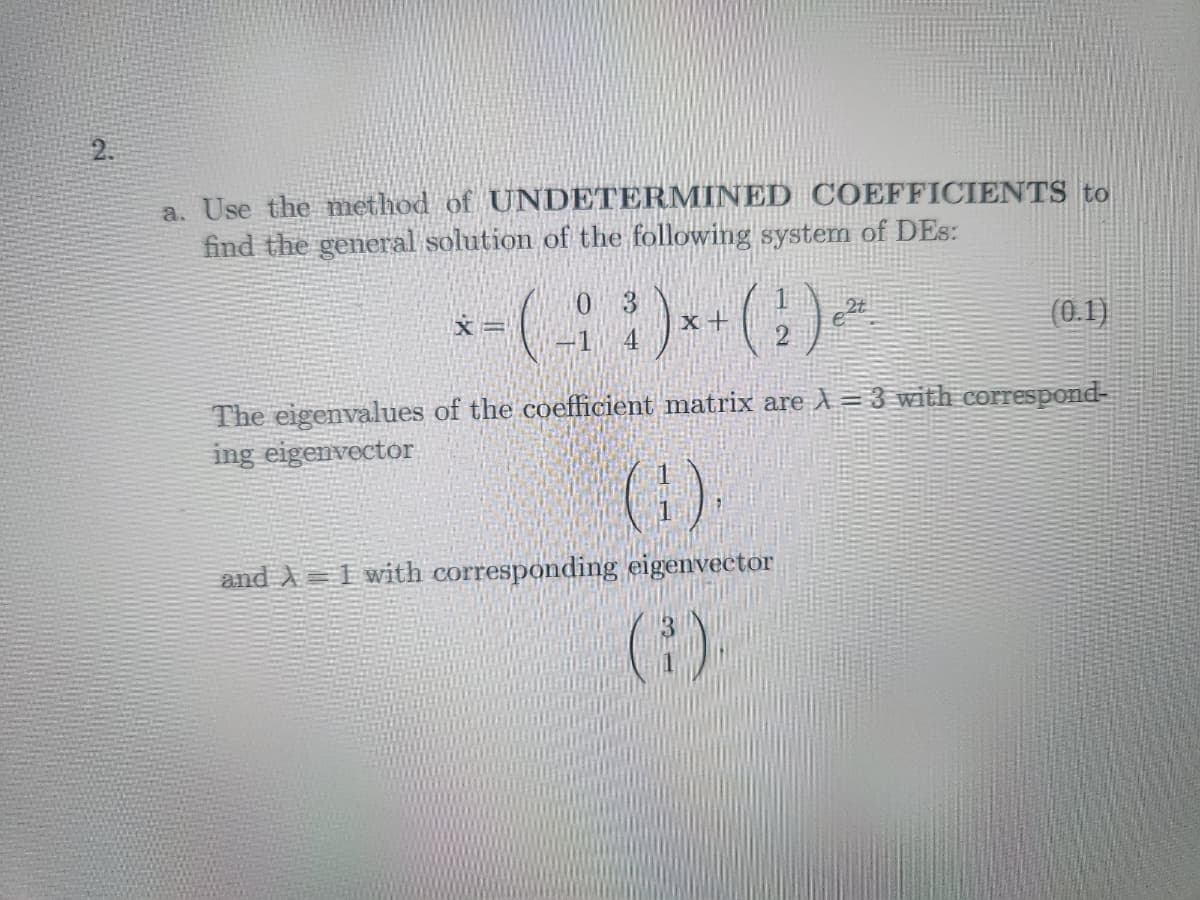 2.
a. Use the method of UNDETERMINED COEFFICIENTS to
find the general solution of the following system of DEs:
*- (- :)*+ (1¹) -
X =
e2t
(0.1)
The eigenvalues of the coefficient matrix are A=3 with correspond-
ing eigenvector
(1).
and A1 with corresponding eigenvector
(³)