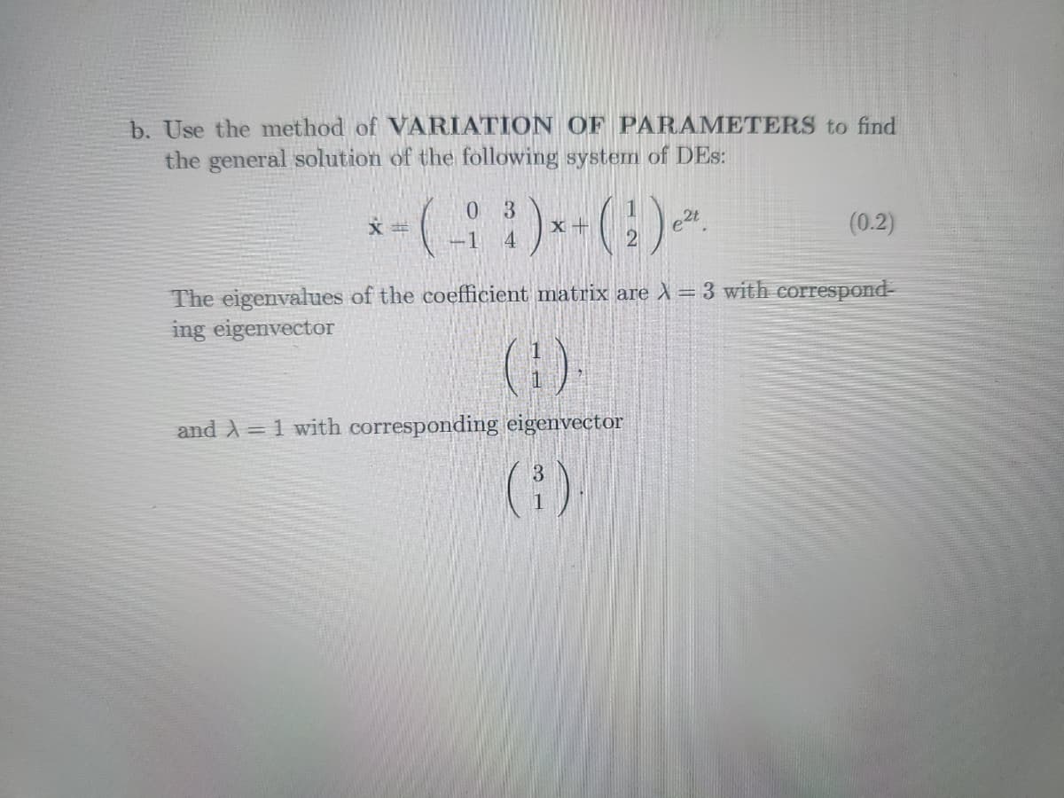 b. Use the method of VARIATION OF PARAMETERS to find
the general solution of the following system of DES:
03
*-(-93)*+()~
4
X
2
and A = 1 with corresponding eigenvector
(1)
e²t
(0.2)
The eigenvalues of the coefficient matrix are λ = 3 with correspond-
ing eigenvector