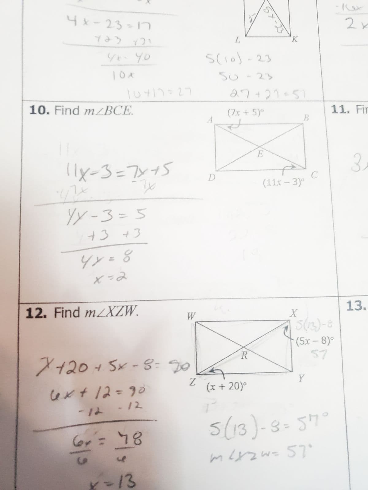 4x-23=17
ict het
4*- 40
10 x
10417=27
10. Find mzBCE.
11x=3=7x+5
-7x
17
E-XX
YX-3=5
+3+3
4x = 8
e=x
12. Find m/XZW.
W
x+20 + 5×-8=20
6x +12=90
-12 -12
Lov = 78
x=13
Z
L
5(10)-23
50-23
D
f
5x23
27+21=51
(7x + 5)°
R
(x +20)
K
E
B
(11x-3)°
X
C
Y
5(13)-8
(5r – 8)°
57
5 (13)-8= 57°
m²x2w = 57°
2x
11. Fir
3.
13.