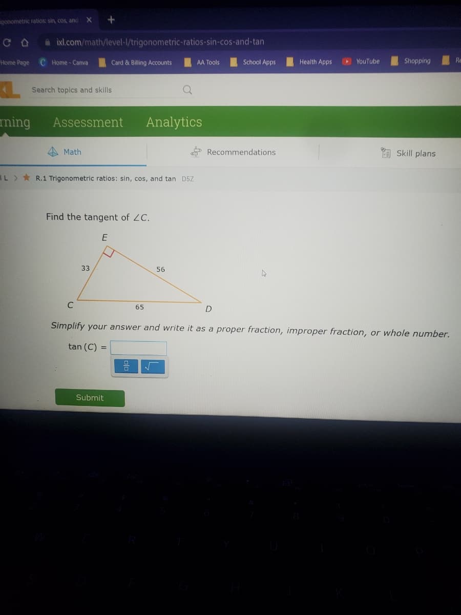 gonometric ratios: sin, cos, and X
CO a ixl.com/math/level-l/trigonometric-ratios-sin-cos-and-tan
Home Page C Home-Canva
Search topics and skills
ming Assessment
Math
Card & Billing Accounts
L> R.1 Trigonometric ratios: sin, cos, and tan D5Z
C
Find the tangent of ZC.
E
33
Submit
Analytics
65
=
AA Tools
56
School Apps
Recommendations
D
Health Apps
▸ YouTube
Shopping
Simplify your answer and write it as a proper fraction, improper fraction, or whole number.
tan (C) =
Skill plans
Re