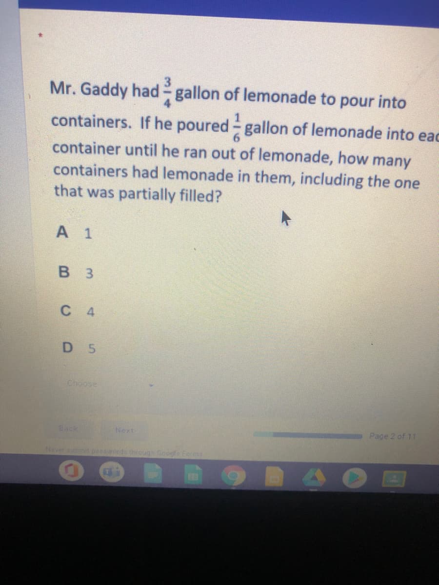 Mr. Gaddy had gallon of lemonade to pour into
containers. If he poured- gallon of lemonade into eac
container until he ran out of lemonade, how many
containers had lemonade in them, including the one
that was partially filled?
A 1
B 3
C 4
D 5
Choose
Back
Next
Page 2 of 11
Never submn passwords through Google Fers
