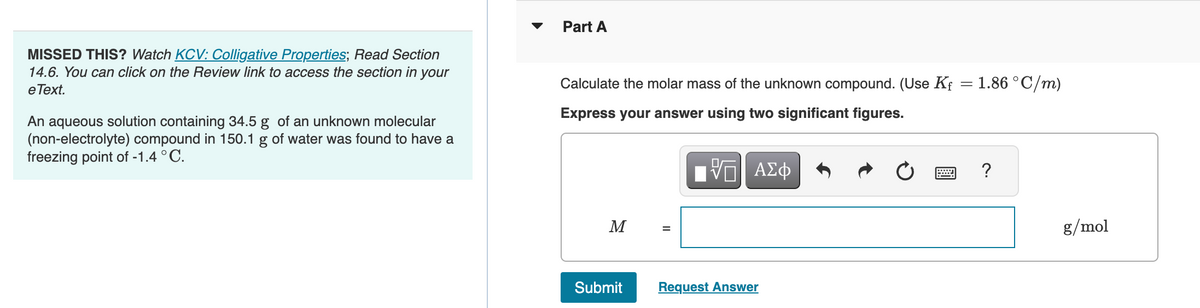 MISSED THIS? Watch KCV: Colligative Properties; Read Section
14.6. You can click on the Review link to access the section in your
e Text.
An aqueous solution containing 34.5 g of an unknown molecular
(non-electrolyte) compound in 150.1 g of water was found to have a
freezing point of -1.4 °C.
Part A
Calculate the molar mass of the unknown compound. (Use Kf = 1.86 °C/m)
Express your answer using two significant figures.
VE ΑΣΦ
M
Submit
=
Request Answer
?
g/mol