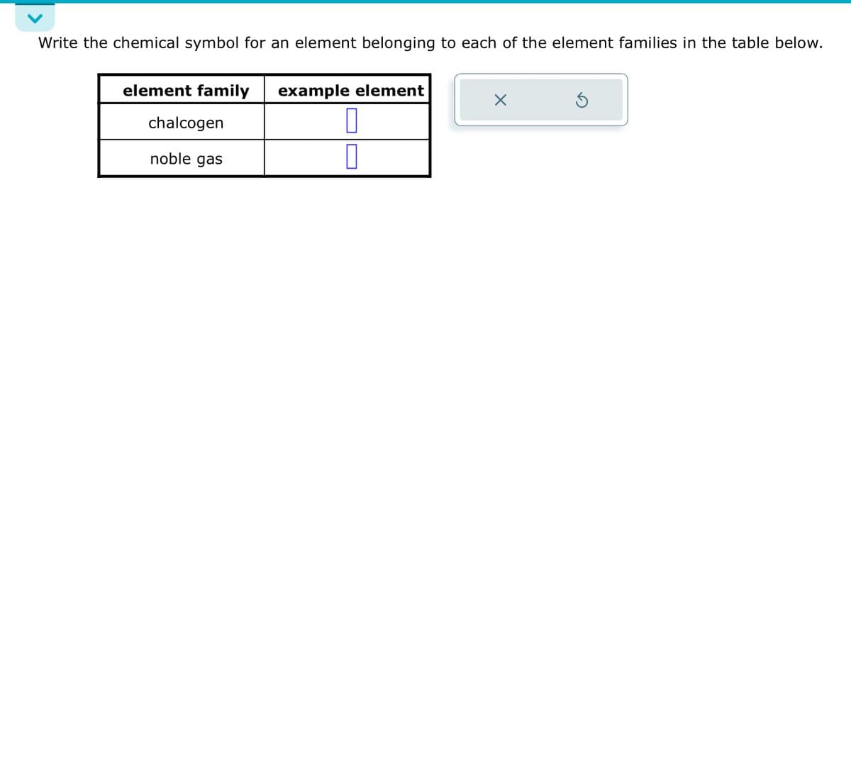 Write the chemical symbol for an element belonging to each of the element families in the table below.
element family example element
chalcogen
noble gas
X