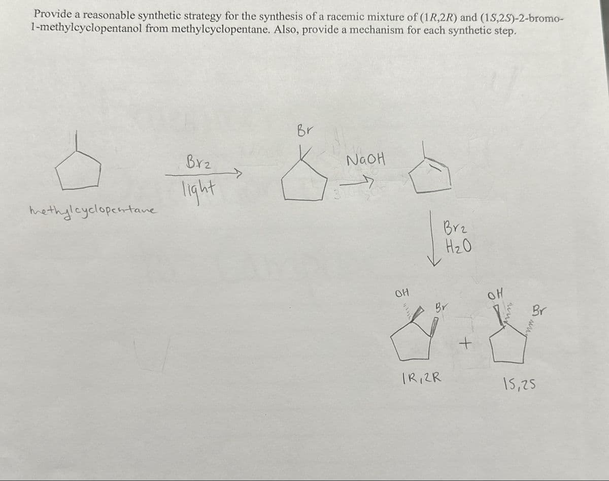 Provide a reasonable synthetic strategy for the synthesis of a racemic mixture of (1R,2R) and (1S,2S)-2-bromo-
1-methylcyclopentanol from methylcyclopentane. Also, provide a mechanism for each synthetic step.
methylcyclopentane
Brz
light
Br
NaOH
OH
Brz
H₂O
Br
IR, 2R
+
OH
ww
Br
www.
15,25