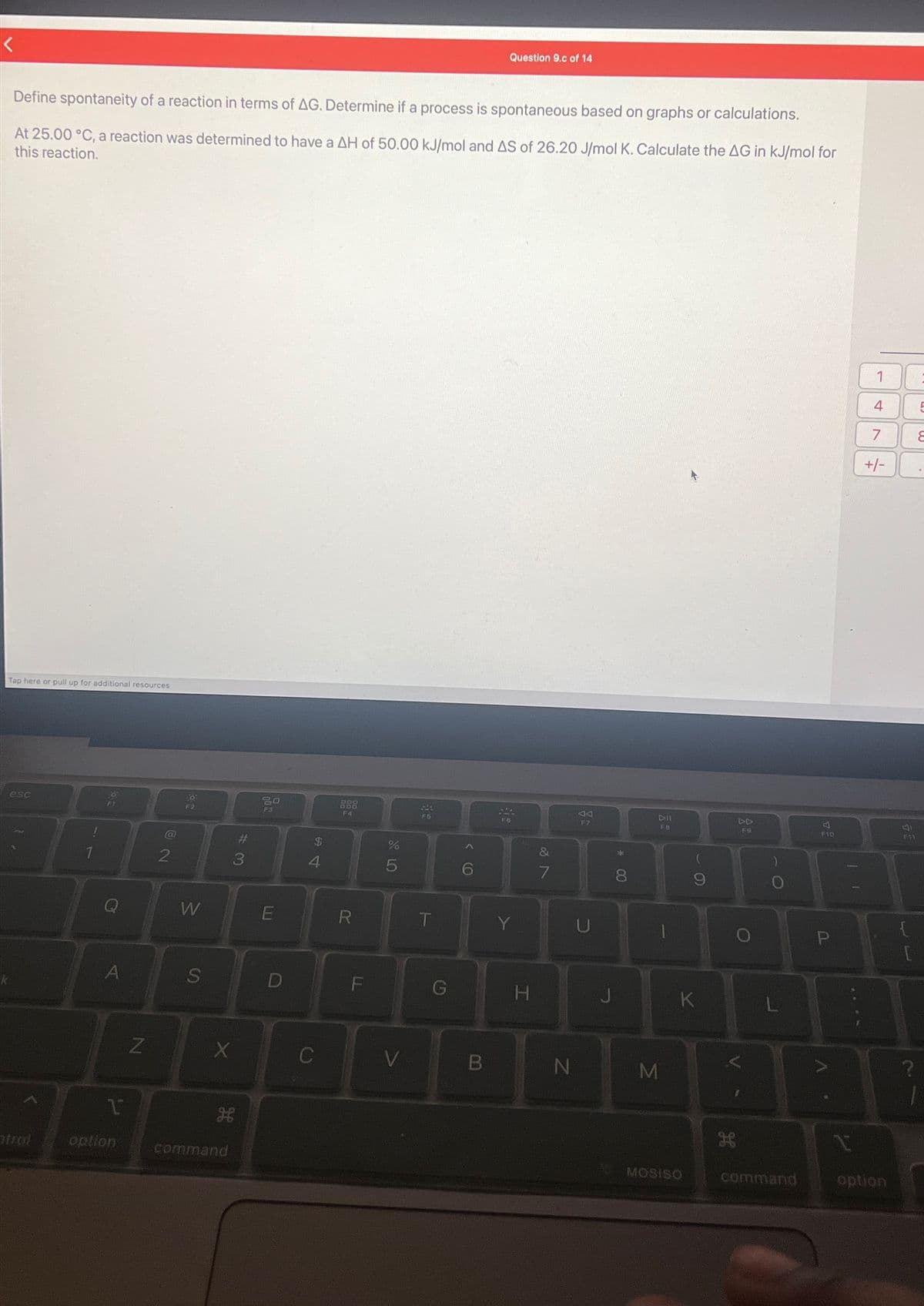 Define spontaneity of a reaction in terms of AG. Determine if a process is spontaneous based on graphs or calculations.
At 25.00 °C, a reaction was determined to have a AH of 50.00 kJ/mol and AS of 26.20 J/mol K. Calculate the AG in kJ/mol for
this reaction.
Tap here or pull up for additional resources
esc
strol
T
A
1
option
Z
2
0
F2
W
S
X
H
command
#
3
SO
F3
E
D
$
4
C
888
R
LL
F
%
5
V
F5
T
G
Question 9.c of 14
B
SA
F6
Y
H
&
7
N
VT
F7
U
J
* CO
8
DIL
F8
M
1
9
K
MOSISO
H
DD
F9
L
command
미
F10
P
A
11
1
1
4
7
+/-
option
F11
{
?
5
8
1