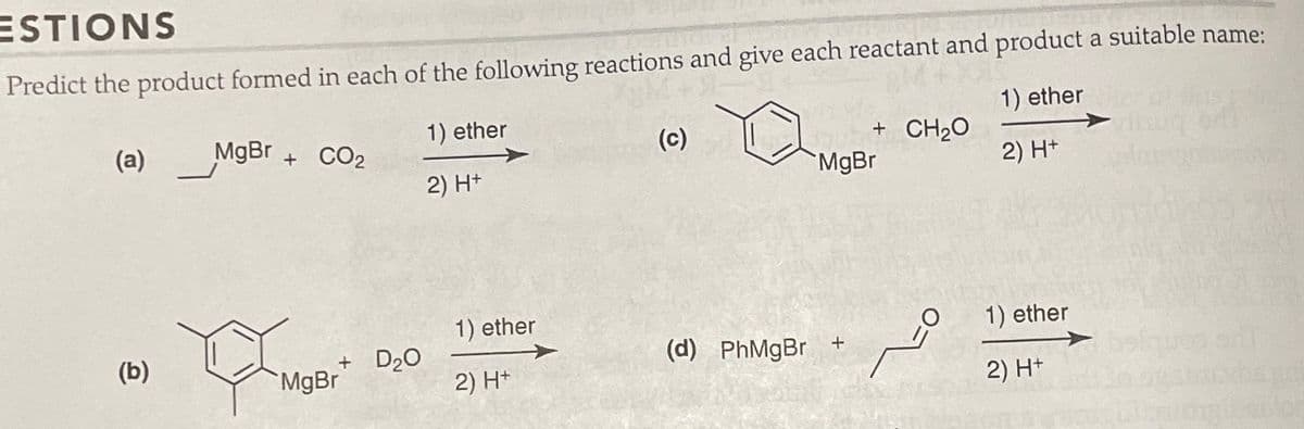 ESTIONS
Predict the product formed in each of the following reactions and give each reactant and product a suitable name:
1) ether
MgBr + CO₂
2) H+
(a)
(b)
MO
+ D₂O
MgBr
1) ether
2) H+
1) ether
2) H+
(c)
+ CH2O
MgBr
(d) PhMgBr +
=0
1) ether
2) H+
Labor