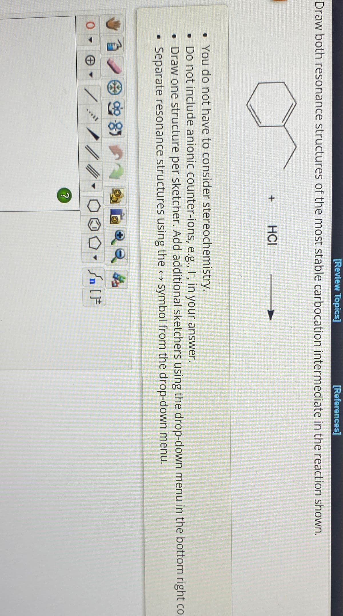 [Review Topics]
[References]
Draw both resonance structures of the most stable carbocation intermediate in the reaction shown.
0
/
+
. You do not have to consider stereochemistry.
. Do not include anionic counter-ions, e.g., I, in your answer.
• Draw one structure per sketcher. Add additional sketchers using the drop-down menu in the bottom right co
Separate resonance structures using the →→ symbol from the drop-down menu.
985
HCI
?
Sn [F