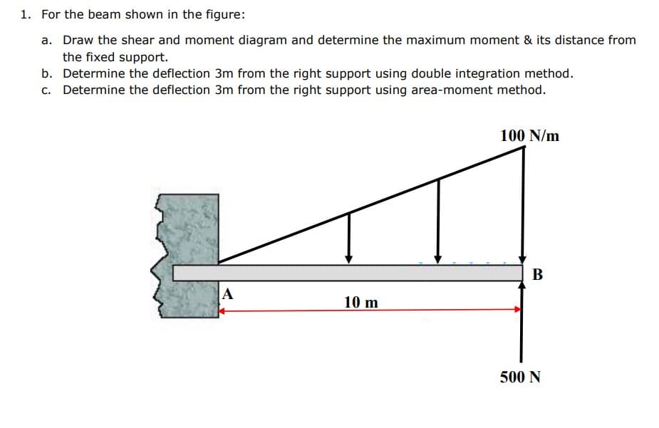 1. For the beam shown in the figure:
a. Draw the shear and moment diagram and determine the maximum moment & its distance from
the fixed support.
b. Determine the deflection 3m from the right support using double integration method.
c. Determine the deflection 3m from the right support using area-moment method.
100 N/m
B
A
10 m
500 N