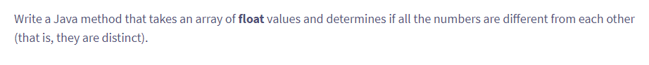 Write a Java method that takes an array of float values and determines if all the numbers are different from each other
(that is, they are distinct).