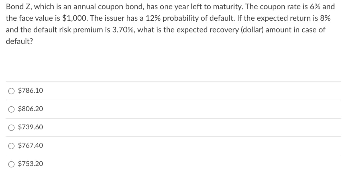 Bond Z, which is an annual coupon bond, has one year left to maturity. The coupon rate is 6% and
the face value is $1,000. The issuer has a 12% probability of default. If the expected return is 8%
and the default risk premium is 3.70%, what is the expected recovery (dollar) amount in case of
default?
$786.10
$806.20
$739.60
$767.40
$753.20