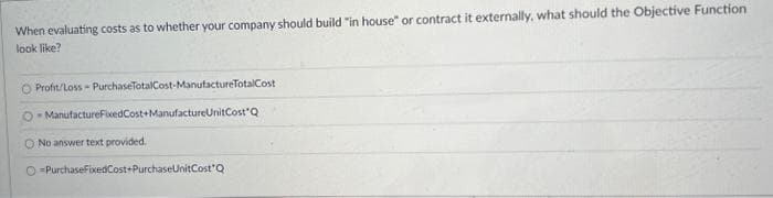 When evaluating costs as to whether your company should build "in house" or contract it externally, what should the Objective Function
look like?
Profit/Loss-PurchaseTotalCost-ManufactureTotalCost
O-ManufactureFixedCost+ManufactureUnitCost Q
O No answer text provided.
PurchaseFixedCost+PurchaseUnitCost Q