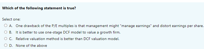 Which of the following statement is true?
Select one:
O A. One drawback of the P/E multiples is that management might "manage earnings" and distort earnings per share.
O B. It is better to use one-stage DCF model to value a growth firm.
O C.
Relative valuation method is better than DCF valuation model.
O D.
None of the above