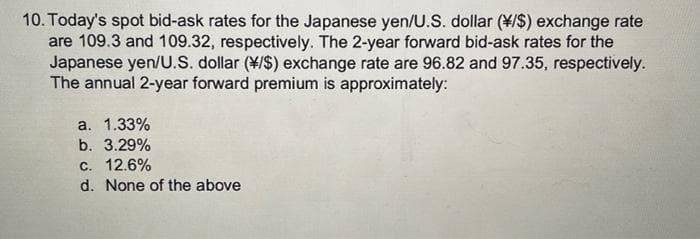 10. Today's spot bid-ask rates for the Japanese yen/U.S. dollar ($) exchange rate
are 109.3 and 109.32, respectively. The 2-year forward bid-ask rates for the
Japanese yen/U.S. dollar (*/$) exchange rate are 96.82 and 97.35, respectively.
The annual 2-year forward premium is approximately:
a. 1.33%
b. 3.29%
c. 12.6%
d. None of the above