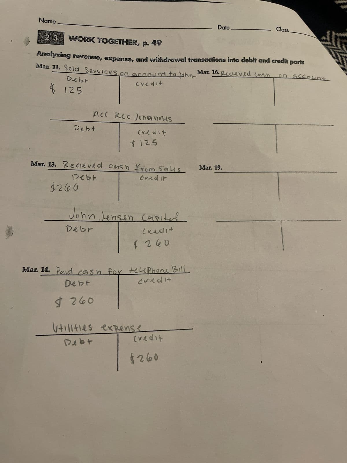 Name
$125
2-3 WORK TOGETHER, p. 49
Analyzing revenue, expense, and withdrawal transactions into debit and credit parts
Mar. 16. Receved cash oh
Mar. 11. Sold Services on account to John-
Debr
credit.
Acc Rec Johannes
Credit
Debt
$260
Mar. 13. Recieved cash from sales
Debt
Credit
$125
John Jensen Capital
Debr
Credit
Mar. 14. Pad cas
Debt
$260
8 260
ish for telephone Bill
credit
Utilities expense
Debt
Credit
Date
$260
Class
Mar. 19.
uny