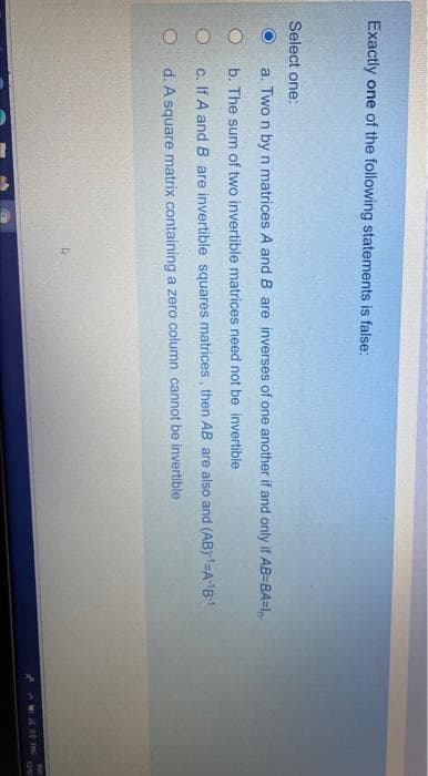 Exactly one of the following statements is false:
Select one:
a. Two n by n matrices A and B are inverses of one another if and only if AB=BA=1,
b. The sum of two invertible matrices need not be invertible
c. If A and B are invertible squares matrices , then AB are also and (AB)=A'B
d. A square matrix containing a zero column cannot be invertible
