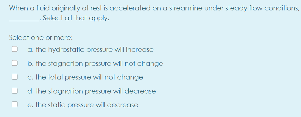 When a fluid originally at rest is accelerated on a streamline under steady flow conditions,
Select all that apply.
Select one or more:
a. the hydrostatic pressure will increase
b. the stagnation pressure will not change
c. the total pressure will not change
d. the stagnation pressure will decrease
e. the static pressure will decrease
