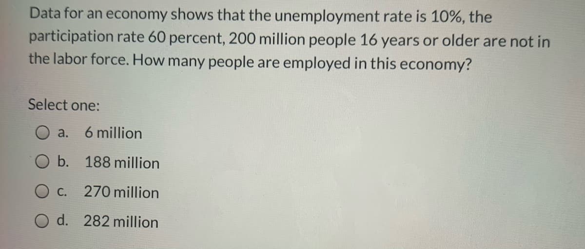 Data for an economy shows that the unemployment rate is 10%, the
participation rate 60 percent, 200 million people 16 years or older are not in
the labor force. How many people are employed in this economy?
Select one:
a.
6 million
O b. 188 million
O c.
270 million
O d. 282 million
