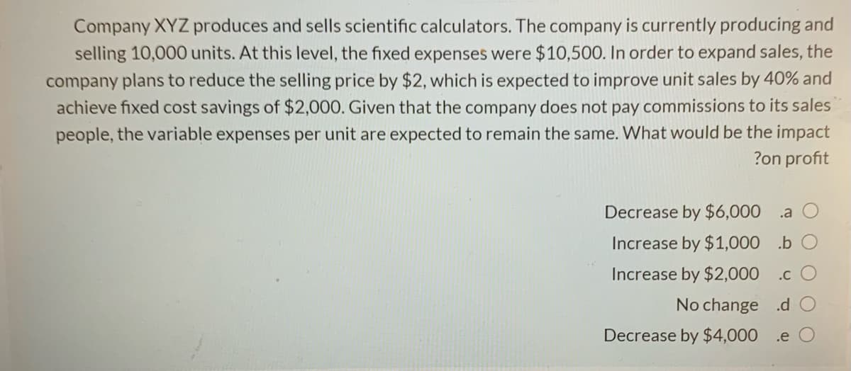 Company XYZ produces and sells scientific calculators. The company is currently producing and
selling 10,000 units. At this level, the fixed expenses were $10,500. In order to expand sales, the
company plans to reduce the selling price by $2, which is expected to improve unit sales by 40% and
achieve fixed cost savings of $2,000. Given that the company does not pay commissions to its sales
people, the variable expenses per unit are expected to remain the same. What would be the impact
?on profit
Decrease by $6,000 .a
Increase by $1,000 .b O
Increase by $2,000 .c
No change .d
Decrease by $4,000 .e
