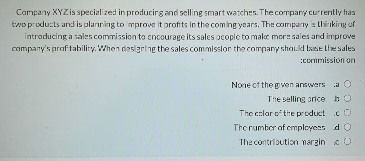 Company XYZ is specialized in producing and selling smart watches. The company currently has
two products and is planning to improve it profits in the coming years. The company is thinking of
introducing a sales commission to encourage its sales people to make more sales and improve
company's profitability. When designing the sales commission the company should base the sales
:commission on
None of the given answers
.a
The selling price .b O
The color of the product .c O
The number of employees .d
The contribution margin .e O
