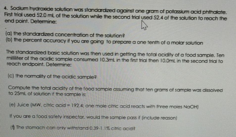 4. Sodium hydroxide solution was standardized against one gram of potassium acid phthalate.
First trial used 52.0 ml of the solution while the second trial used 52.4 of the solution to reach the
end point. Determine:
(a) the standardized concentration of the solution?
(b) the percent accuracy if you are going to prepare a one tenth of a molar solution
The standardized basic solution was then used in getting the total acidity of a food sampie. Ten
milliliter of the acidic sample consumed 10.3mL in the first trial then 10.0mL in the second trial to
reach endpoint. Determine:
(c) the normality of the acidic sample?
Compute the total acidity of the food sample assuming that ten grams of sample was dissoived
to 25ml of solution if the sample is:
(e) Juice (MW.citric acid = 192.4 one mole citric acid reacts witn three moies NaOH)
f you are a food satety inspector. would the sampie pass if (include reason)
1 The stomach con only withstand 0.39-1.1% ctric acid?
