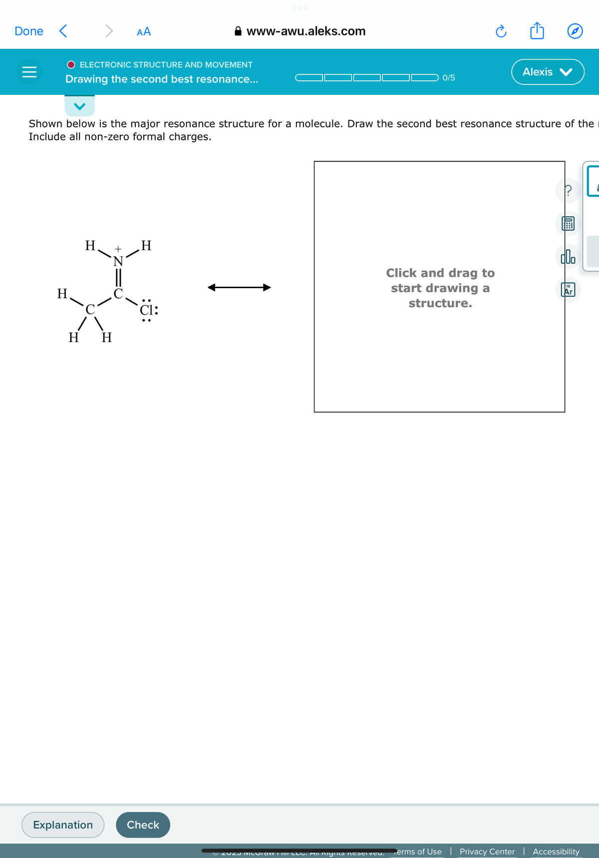 Done <
=
H.
>
O ELECTRONIC STRUCTURE AND MOVEMENT
Drawing the second best resonance...
H
Explanation
AA
'N
H H
Shown below is the major resonance structure for a molecule. Draw the second best resonance structure of the
Include all non-zero formal charges.
www-awu.aleks.com
H
Check
0/5
Ⓒ2023 MICOTAW III LLC. All Rights Reserveu.
Alexis
Click and drag to
start drawing a
structure.
C
doo
18
Ar
Terms of Use | Privacy Center | Accessibility