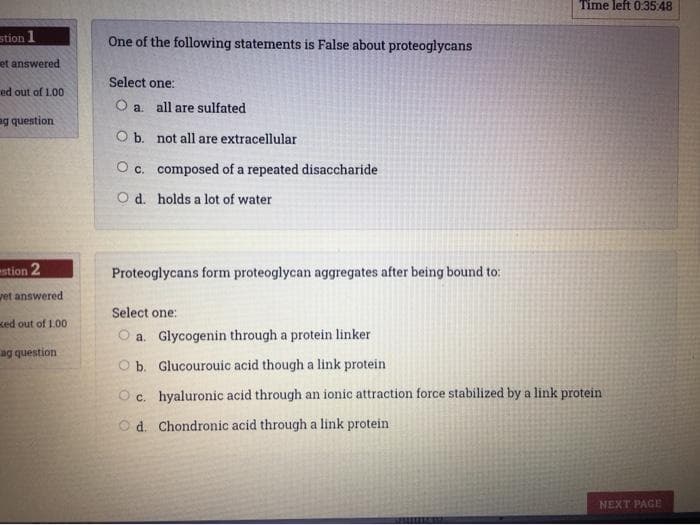 Time left 0.35:48
stion 1
One of the following statements is False about proteoglycans
et answered
Select one:
ed out of 100
O a. all are sulfated
a.
ag question
O b. not all are extracellular
O c. composed of a repeated disaccharide
O d. holds a lot of water
stion 2
Proteoglycans form proteoglycan aggregates after being bound to:
vet answered
Select one:
ked out of 1.00
O a. Glycogenin through a protein linker
ag question
O b. Glucourouic acid though a link protein
O c. hyaluronic acid through an ionic attraction force stabilized by a link protein
O d. Chondronic acid through a link protein
NEXT PAGE
