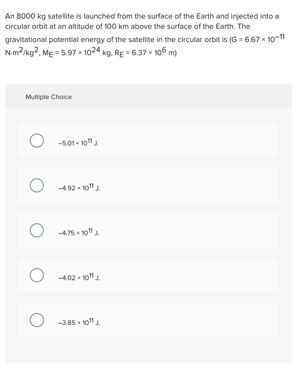 An 8000 kg satellite is launched from the surface of the Earth and injected into a
circular orbit at an altitude of 100 km above the surface of the Earth. The
gravitational potential energy of the satellite in the circular orbit is (G = 6.67 × 10-1"
N-m2/kg2, MẸ = 5.97 × 1024 kg, RE = 6.37 × 106 m)
Multiple Choice
-5.01 x 1011 J.
-4.92 x 1011 J.
-4.75 x 1011 J.
-4.02 x 1011 J.
-3.85 x 101 J.
