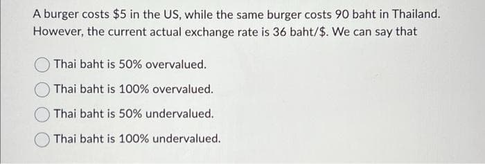 A burger costs $5 in the US, while the same burger costs 90 baht in Thailand.
However, the current actual exchange rate is 36 baht/$. We can say that
Thai baht is 50% overvalued.
Thai baht is 100% overvalued.
Thai baht is 50% undervalued.
Thai baht is 100% undervalued.