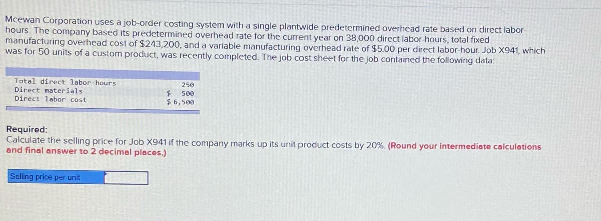 Mcewan Corporation uses a job-order costing system with a single plantwide predetermined overhead rate based on direct labor-
hours. The company based its predetermined overhead rate for the current year on 38,000 direct labor-hours, total fixed
manufacturing overhead cost of $243,200, and a variable manufacturing overhead rate of $5.00 per direct labor-hour. Job X941, which
was for 50 units of a custom product, was recently completed. The job cost sheet for the job contained the following data:
Total direct labor-hours
250
$ 500
$ 6,500
Direct materials
Direct labor cost
Required:
Calculate the selling price for Job X941 if the company marks up its unit product costs by 20%. (Round your intermediate calculations
and final answer to 2 decimal places.)
Selling price per unit
