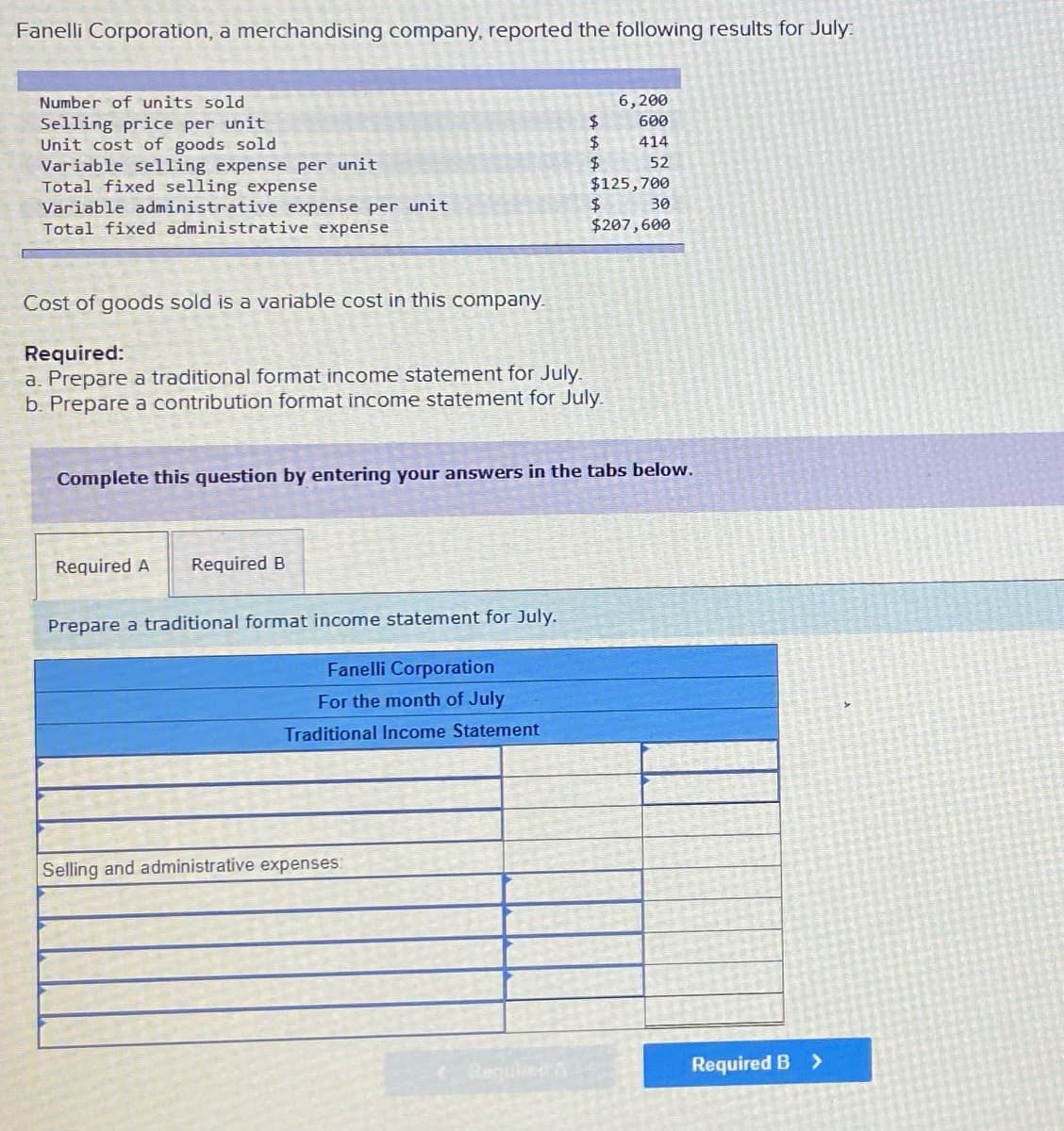 Fanelli Corporation, a merchandising company, reported the following results for July.
Number of units sold
6,200
600
Selling price per unit
Unit cost of goods sold
Variable selling expense per unit
Total fixed selling expense
Variable administrative expense per unit
Total fixed administrative expense
2$
$4
$125,700
414
52
30
$207,600
Cost of goods sold is a variable cost in this company.
Required:
a. Prepare a traditional format income statement for July.
b. Prepare a contribution format income statement for July.
Complete this question by entering your answers in the tabs below.
Required A
Required B
Prepare a traditional format income statement for July.
Fanelli Corporation
For the month of July
Traditional Income Statement
Selling and administrative expenses:
Required B
