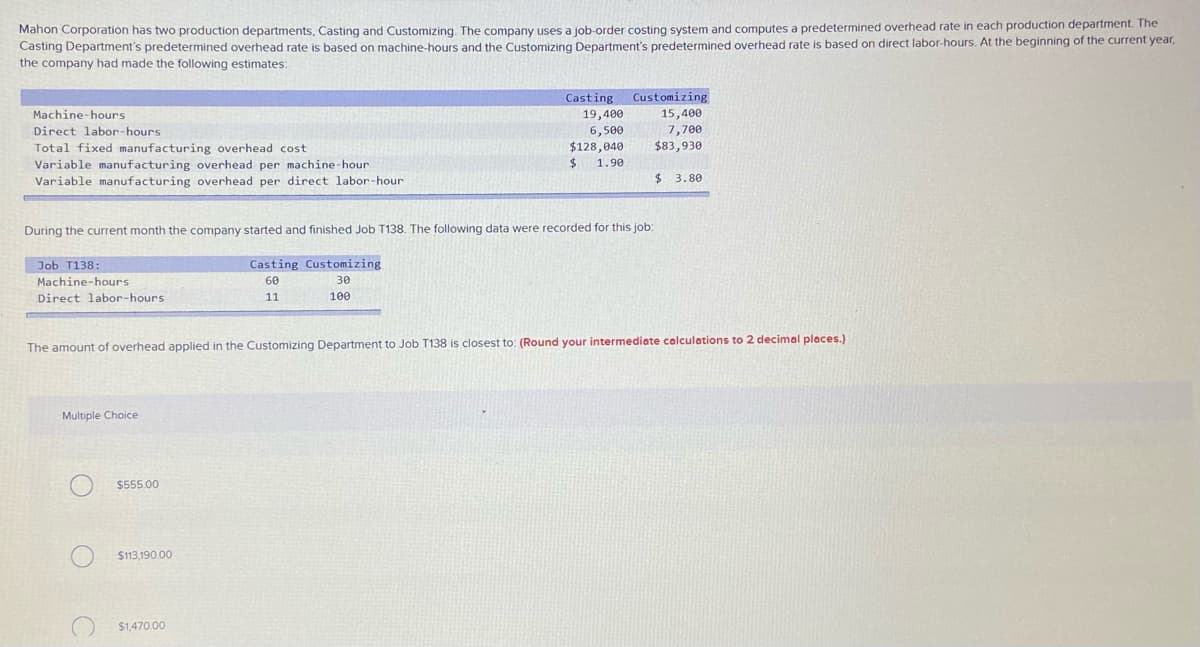 Mahon Corporation has two production departments, Casting and Customizing. The company uses a job-order costing system and computes a predetermined overhead rate in each production department. The
Casting Department's predetermined overhead rate is based on machine-hours and the Customizing Department's predetermined overhead rate is based on direct labor-hours. At the beginning of the current year,
the company had made the following estimates:
Casting
Customizing
19,400
6,500
$128,040
%24
15,400
7,700
$83,930
Machine-hours
Direct labor-hours
Total fixed manufacturing overhead cost
1.90
Variable manufacturing overhead per machine-hour
Variable manufacturing overhead per direct labor-hour
24
3.80
During the current month the company started and finished Job T138. The following data were recorded for this job:
Job T138:
Casting Customizing
Machine-hours
60
30
Direct labor-hours
11
100
The amount of overhead applied in the Customizing Department to Job T138 is closest to: (Round your intermediate calculations to 2 decimal places.)
Multiple Choice
$555.00
$113,190.00
$1,470.00
