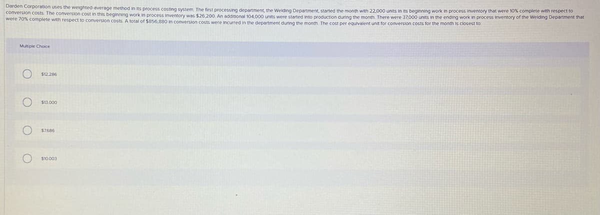 Darden Corporation uses the weighted-average method in Its process costing system. The first processing department, the Welding Department, started the month with 22,000 units in its beginning work In process Inventory that were 10% complete with respect to
conversion costs. The conversion cost in this beginning work in process inventory was $26,200. An additional 104,000 units were started into production during the month. There were 37,000 units in the ending work in process inventory of the Welding Department that
were 70% complete with respect to conversion costs. A total of $856,880 in conversion costs were Incurred in the department during the month. The cost per equivalent unit for conversion costs for the month is closest to
Multiple Choice
$12.286
$13.000
$7686
$10.003
O O O O
