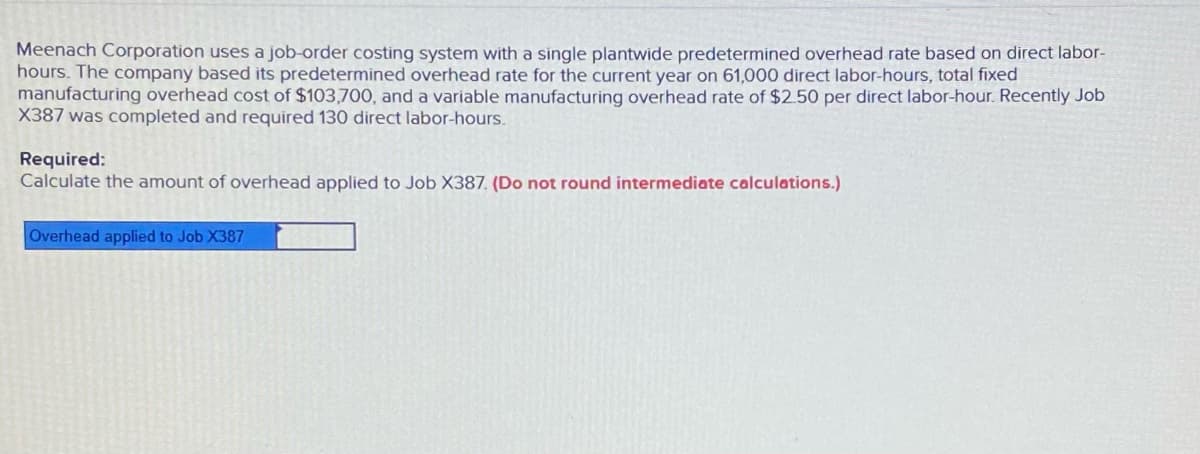 Meenach Corporation uses a job-order costing system with a single plantwide predetermined overhead rate based on direct labor-
hours. The company based its predetermined overhead rate for the current year on 61,000 direct labor-hours, total fixed
manufacturing overhead cost of $103,700, and a variable manufacturing overhead rate of $2.50 per direct labor-hour. Recently Job
X387 was completed and required 130 direct labor-hours.
Required:
Calculate the amount of overhead applied to Job X387. (Do not round intermediate calculations.)
Overhead applied to Job X387
