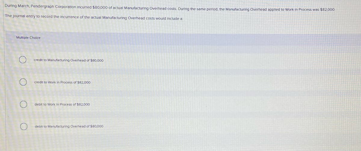 During March, Pendergraph Corporation Incurred $80,000 of actual Manufacturing Overhead costs. During the same perlod, the Manufacturing Overhead applied to Work in Process was $82,000.
The Journal entry to record the Incurrence of the actual Manufacturing Overhead costs would Include a:
Multiple Choice
credit to Manufacturing Overhead of $80,000
credit to Work in Process of $82,000
debit to Work in Process of $82,000
debit to Manufacturing Overhead of $80,000
