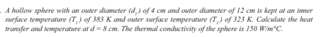 . A hollow sphere with an outer diameter (d,) of 4 cm and outer diameter of 12 cm is kept at an inner
surface temperature (T,) of 383 K and outer surface temperature (T,) of 323 K. Calculate the heat
transfer and temperature at d = 8 cm. The thermal conductivity of the sphere is 150 W/m°C.
