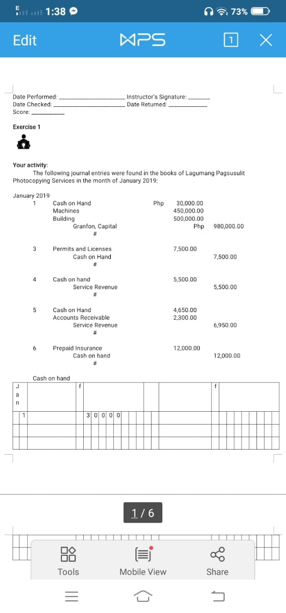 l 1:38 O
n 7: 73%
Edit
WPS
1
Date Performed:
Date Checked:
Instructor's Signature:
Date Returned:
Score
Exercise 1
Your activity:
The following journal entries were found in the books of Lagumang Pagsusulit
Photocopying Services in the month of January 2019:
January 2019
Cash on Hand
Php
30,000.00
450,000.00
1
Machines
500,000.00
Php
Building
Granfon, Capital
980,000.00
3
Permits and Licenses
7,500.00
Cash on Hand
7,500.00
4
Cash on hand
5,500.00
Service Revenue
5.500.00
Cash on Hand
4,650.00
2,300.00
Accounts Receivable
Service Revenue
6,950.00
12.000.00
Prepaid Insurance
Cash on hand
12,000.00
Cash on hand
J
a
n
30 0 00
1/6
Tools
Mobile View
Share
()
