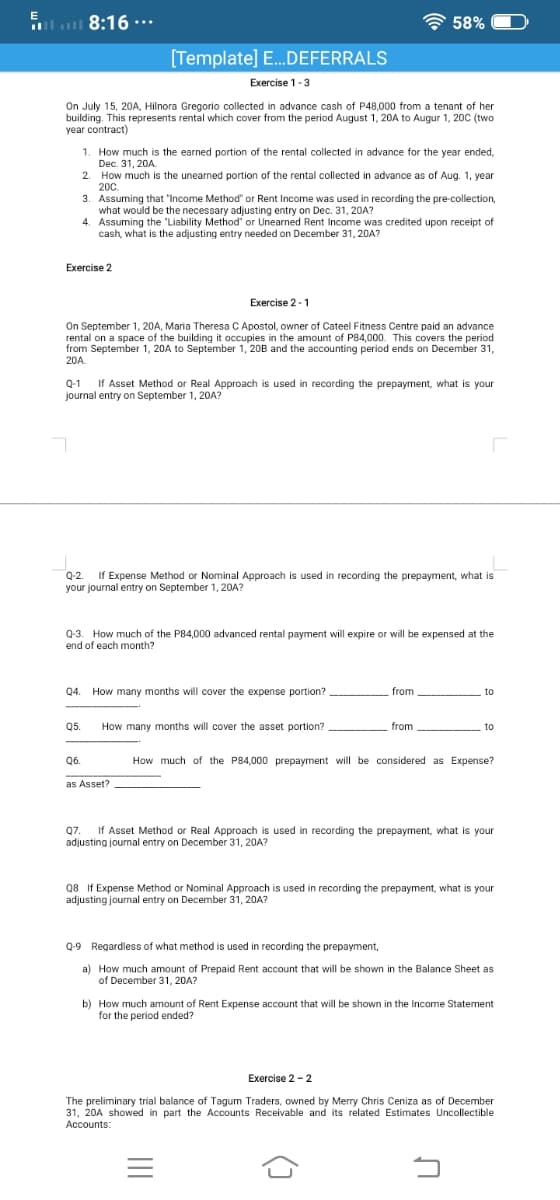 *... 8:16 ןוה ווה
A 58%
[Template] E.DEFERRALS
Exercise 1-3
On July 15, 20A, Hilnora Gregorio collected in advance cash of P48,000 from a tenant of her
building. This represents rental which cover from the period August 1, 20A to Augur 1, 20C (two
year contract)
1. How much is the earned portion of the rental collected in advance for the year ended,
Dec. 31, 20A.
2. How much is the unearned portion of the rental collected in advance as of Aug. 1, year
200.
3. Assuming that 'Income Method" or Rent Income was used in recording the pre-collection,
what would be the necessary adjusting entry on Dec. 31, 20A?
4. Assuming the "Liability Method" or Unearned Rent Income was credited upon receipt of
cash, what is the adjusting entry needed on December 31, 20A?
Exercise 2
Exercise 2 -1
On September 1, 20A, Maria Theresa C Apostol, owner of Cateel Fitness Centre paid an advance
rental on a space of the building it occupies in the amount of P84,000. This covers the period
from September 1, 20A to September 1, 20B and the accounting period ends on December 31,
20A.
Q-1
If Asset Method or Real Approach is used in recording the prepayment, what is your
journal entry on September 1, 20A?
If Expense Method or Nominal Approach is used in recording the prepayment, what is
your journal entry on September 1, 20A?
Q-2.
Q-3. How much of the P84,000 advanced rental payment will expire or will be expensed at the
end of each month?
Q4. How many months will cover the expense portion?
from
to
Q5.
How many months will cover the asset portion?
from
to
Q6.
How much of the P84,000 prepayment will be considered as Expense?
as Asset?
Q7.
If Asset Method or Real Approach is used in recording the prepayment, what is your
adjusting journal entry on December 31, 20A?
Q7.
Q8 If Expense Method or Nominal Approach is used in recording the prepayment, what is your
adjusting journal entry on December 31, 20A?
Q-9 Regardless of what method is used in recording the prepayment,
a) How much amount of Prepaid Rent account that will be shown in the Balance Sheet as
of December 31, 20A?
b) How much amount of Rent Expense account that will be shown in the Income Statement
for the period ended?
Exercise 2 - 2
The preliminary trial balance of Tagum Traders, owned by Merry Chris Ceniza as of December
31, 20A showed in part the Accounts Receivable and its related Estimates Uncollectible
Accounts:
