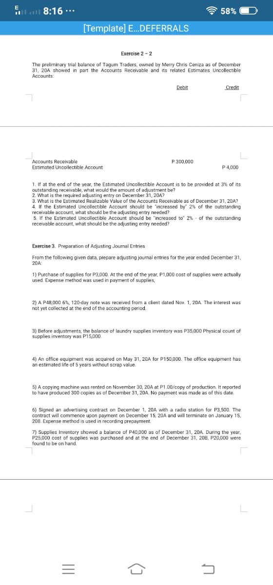 l
8:16 ..*
A 58%
[Template] E.DEFERRALS
Exercise 2 - 2
The preliminary trial balance of Tagum Traders, owned by Merry Chris Ceniza as of December
31, 20A showed in part the Accounts Receivable and its related Estimates Uncollectible
Accounts:
Debit
Credit
P 300,000
Accounts Receivable
Estimated Uncollectible Account
P 4,000
1. If at the end of the year, the Estimated Uncollectible Account is to be provided at 3% of its
outstanding receivable, what would the amount of adjustment be?
2. What is the required adjusting entry on December 31, 20A?
3. What is the Estimated Realizable Value of the Accounts Receivable as of December 31, 20A?
4. If the Estimated Uncollectible Account should be 'increased by" 2% of the outstanding
receivable account, what should be the adjusting entry needed?
5. If the Estimated Uncollectible Account should be "increased to" 2% - of the outstanding
receivable account, what should be the adjusting entry needed?
Exercise 3. Preparation of Adjusting Journal Entries
From the following given data, prepare adjusting journal entries for the year ended December 31,
20A:
1) Purchase of supplies for P3,000. At the end of the year, P1,000 cost of supplies were actually
used. Expense method was used in payment of supplies,
2) A P48,000 6%, 120-day note was received from a client dated Nov. 1, 20A. The interest was
not yet collected at the end of the accounting period.
3) Before adjustments, the balance of laundry supplies inventory was P35,000 Physical count of
supplies inventory was P15,000
4) An office equipment was acquired on May 31, 20A for P150,000. The office equipment has
an estimated life of 5 years without scrap value.
5) A copying machine was rented on November 30, 20A at P1.00/copy of production. It reported
to have produced 300 copies as of December 31, 20A. No payment was made as of this date.
6) Signed an advertising contract on December 1, 20A with a radio station for P3,500. The
contract will commence upon payment on December 15, 20A and will terminate on January 15,
208. Expense method is used in recording prepayment.
7) Supplies Inventory showed a balance of P40,000 as of December 31, 20A. During the year,
P25,000 cost of supplies was purchased and at the end of December 31, 208, P20,000 were
found to be on hand.
()
II
