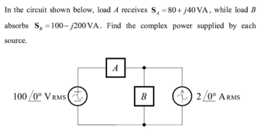 In the circuit shown below, load A receives S₁ = 80+ j40 VA, while load B
absorbs S₂ =100-j200 VA. Find the complex power supplied by each
source.
A
100/0° VRMS
2/0° ARMS
12+
B
←