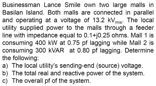 Businessman Lance Smile own two large malls in
Basilan Island. Both malls are connected in parallel
and operating at a voltage of 13.2 kVrms. The local
utility supplied power to the malls through a feeder
line with impedance equal to 0.1+j0.25 ohms. Mall 1 is
consuming 400 kW at 0.75 pf lagging while Mall 2 is
consuming 300 kVAR at 0.80 pf lagging. Determine
the following:
a) The local utility's sending-end (source) voltage.
b) The total real and reactive power of the system.
c) The overall pf of the system.