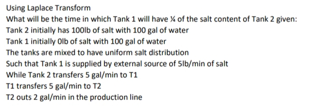 Using Laplace Transform
What will be the time in which Tank 1 will have % of the salt content of Tank 2 given:
Tank 2 initially has 100lb of salt with 100 gal of water
Tank 1 initially Olb of salt with 100 gal of water
The tanks are mixed to have uniform salt distribution
Such that Tank 1 is supplied by external source of 5lb/min of salt
While Tank 2 transfers 5 gal/min to T1
T1 transfers 5 gal/min to T2
T2 outs 2 gal/min in the production line