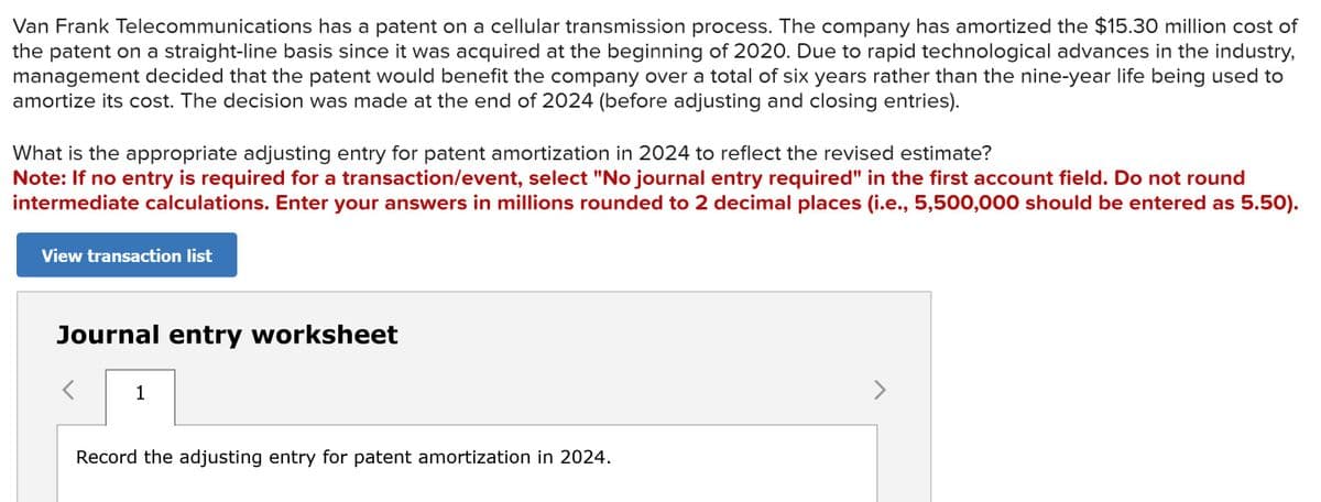Van Frank Telecommunications has a patent on a cellular transmission process. The company has amortized the $15.30 million cost of
the patent on a straight-line basis since it was acquired at the beginning of 2020. Due to rapid technological advances in the industry,
management decided that the patent would benefit the company over a total of six years rather than the nine-year life being used to
amortize its cost. The decision was made at the end of 2024 (before adjusting and closing entries).
What is the appropriate adjusting entry for patent amortization in 2024 to reflect the revised estimate?
Note: If no entry is required for a transaction/event, select "No journal entry required" in the first account field. Do not round
intermediate calculations. Enter your answers in millions rounded to 2 decimal places (i.e., 5,500,000 should be entered as 5.50).
View transaction list
Journal entry worksheet
<
1
Record the adjusting entry for patent amortization in 2024.
