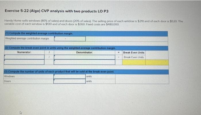 Exercise 5-22 (Algo) CVP analysis with two products LO P3
Handy Home sells windows (80% of sales) and doors (20% of sales). The selling price of each window is $210 and of each door is $520. The
variable cost of each window is $130 and of each door is $360. Fixed costs are $480,000.
(1) Compute the weighted-average contribution margin.
Weighted average contribution margin
(2) Compute the break-even point in units using the weighted average contribution margin.
Numerator:
1
Denominator:
1
(3) Compute the number of units of each product that will be sold at the break-even point.
Windows
units
Doors
units
.
Break Even Units
Break Even Units