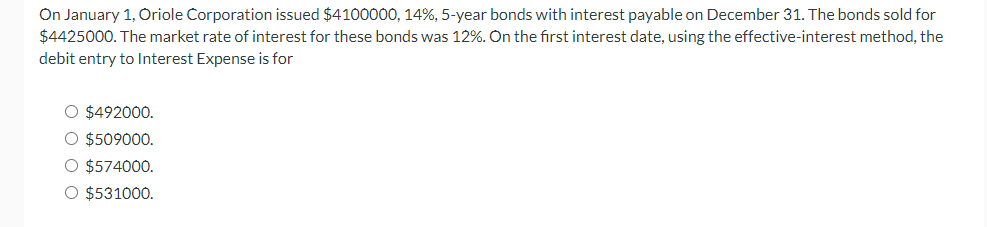 On January 1, Oriole Corporation issued $4100000, 14%, 5-year bonds with interest payable on December 31. The bonds sold for
$4425000. The market rate of interest for these bonds was 12%. On the first interest date, using the effective-interest method, the
debit entry to Interest Expense is for
O $492000.
O $509000.
O $574000.
O $531000.